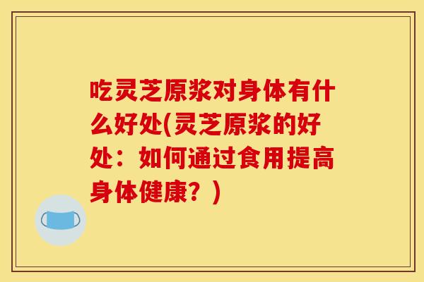 吃灵芝原浆对身体有什么好处(灵芝原浆的好处:如何通过食用提高身体健康?)