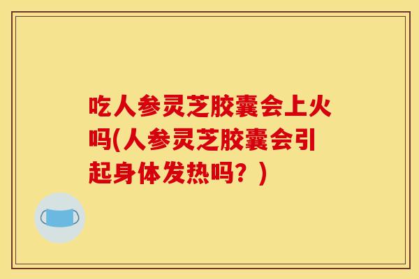 吃人参灵芝胶囊会上火吗(人参灵芝胶囊会引起身体发热吗?)