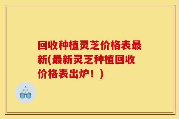 回收种植灵芝价格表最新(最新灵芝种植回收价格表出炉！)