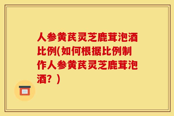 人参黄芪灵芝鹿茸泡酒比例(如何根据比例制作人参黄芪灵芝鹿茸泡酒?)