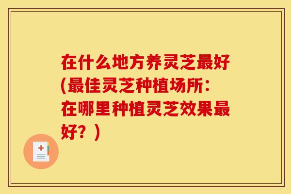 在什么地方养灵芝最好(最佳灵芝种植场所:在哪里种植灵芝效果最好?)