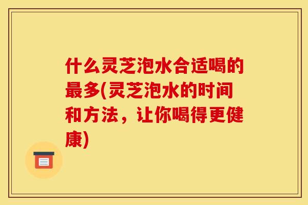 什么灵芝泡水合适喝的最多(灵芝泡水的时间和方法，让你喝得更健康)