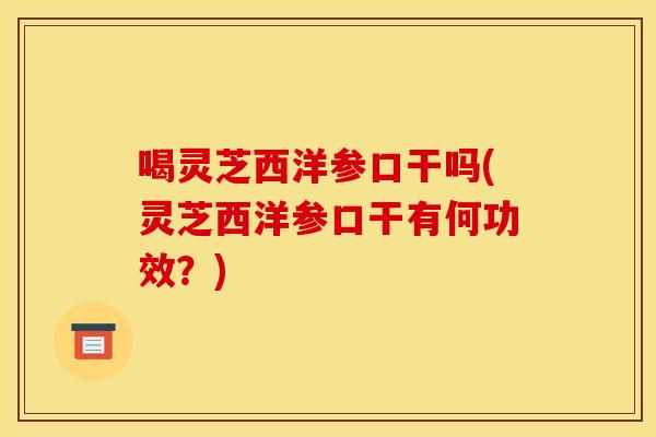 喝灵芝西洋参口干吗(灵芝西洋参口干有何功效?)