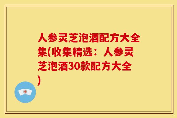 人参灵芝泡酒配方大全集(收集精选:人参灵芝泡酒30款配方大全)