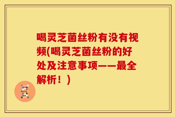 喝灵芝菌丝粉有没有视频(喝灵芝菌丝粉的好处及注意事项——最全解析!)