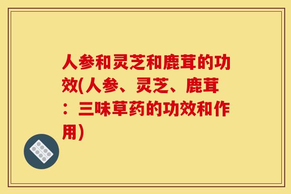 人参和灵芝和鹿茸的功效(人参、灵芝、鹿茸:三味草药的功效和作用)