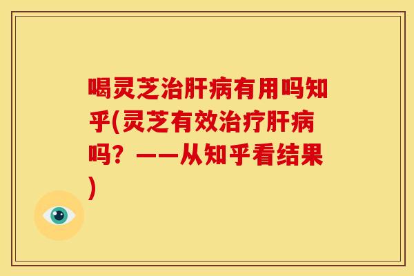喝灵芝治肝病有用吗知乎(灵芝有效治疗肝病吗?——从知乎看结果)