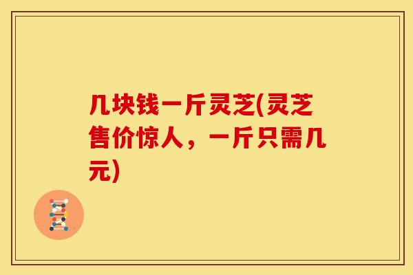 几块钱一斤灵芝(灵芝售价惊人，一斤只需几元)