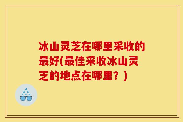 冰山灵芝在哪里采收的最好(最佳采收冰山灵芝的地点在哪里?)