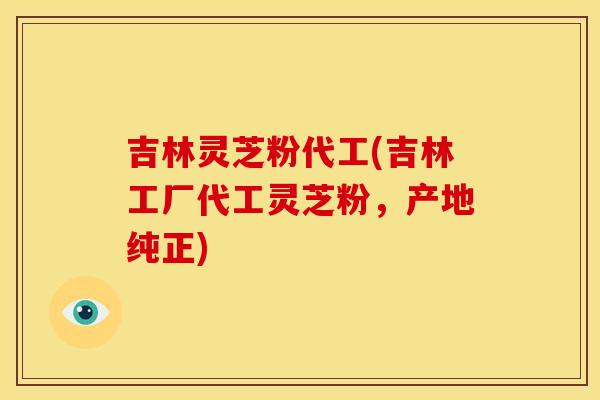 吉林灵芝粉代工(吉林工厂代工灵芝粉,产地纯正)