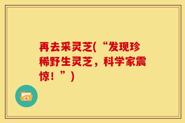再去采灵芝(“发现珍稀野生灵芝,科学家震惊!”)