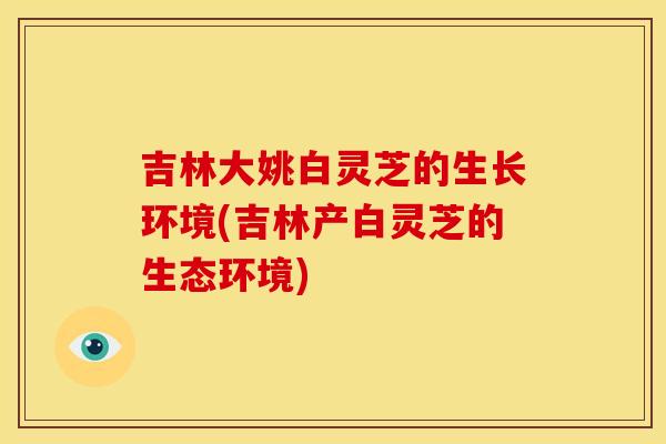 吉林大姚白灵芝的生长环境(吉林产白灵芝的生态环境)