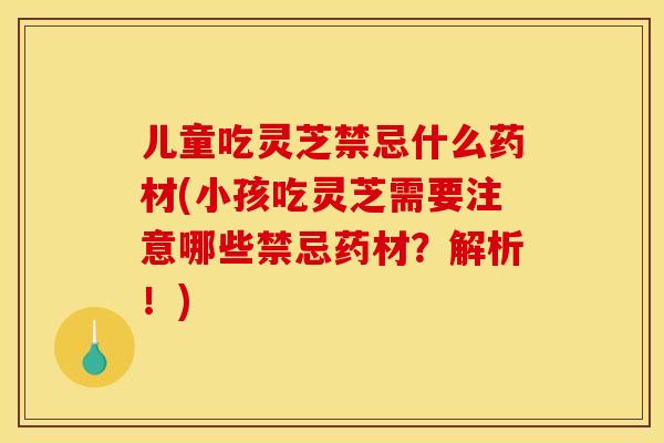 儿童吃灵芝禁忌什么药材(小孩吃灵芝需要注意哪些禁忌药材？解析！)