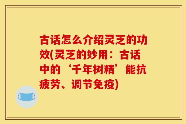 古话怎么介绍灵芝的功效(灵芝的妙用:古话中的‘千年树精’能抗疲劳、调节免疫)