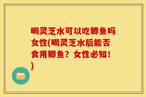 喝灵芝水可以吃鲫鱼吗女性(喝灵芝水后能否食用鲫鱼?女性必知!)