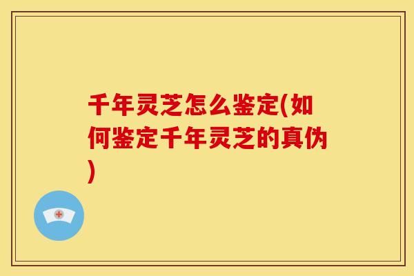 千年灵芝怎么鉴定(如何鉴定千年灵芝的真伪)