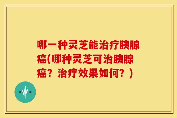 哪一种灵芝能治疗胰腺癌(哪种灵芝可治胰腺癌？治疗效果如何？)