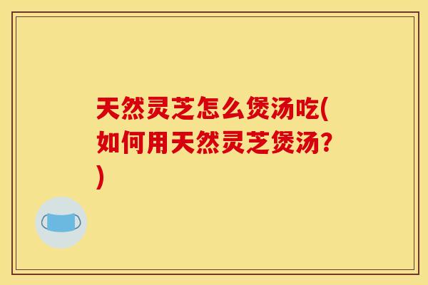 天然灵芝怎么煲汤吃(如何用天然灵芝煲汤?)
