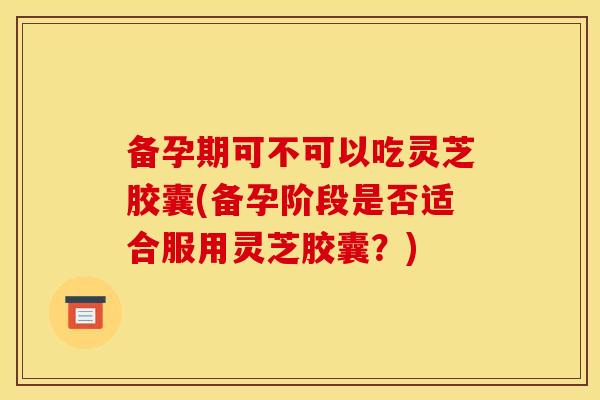 备孕期可不可以吃灵芝胶囊(备孕阶段是否适合服用灵芝胶囊?)