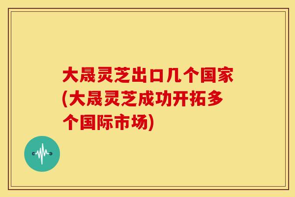 大晟灵芝出口几个国家(大晟灵芝成功开拓多个国际市场)