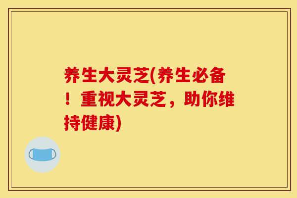 养生大灵芝(养生必备!重视大灵芝,助你维持健康)