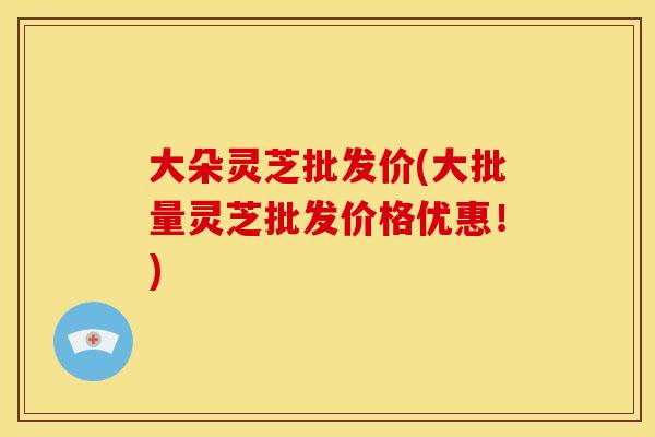 大朵灵芝批发价(大批量灵芝批发价格优惠!)