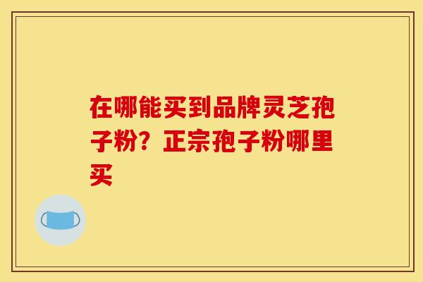 在哪能买到品牌灵芝孢子粉?正宗孢子粉哪里买