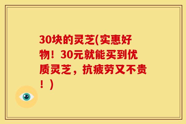 30块的灵芝(实惠好物!30元就能买到优质灵芝,抗疲劳又不贵!)