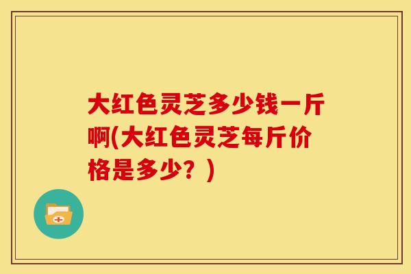 大红色灵芝多少钱一斤啊(大红色灵芝每斤价格是多少?)