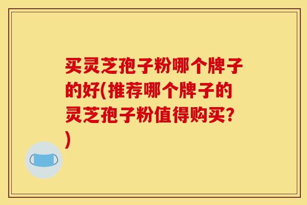 买灵芝孢子粉哪个牌子的好(推荐哪个牌子的灵芝孢子粉值得购买?)