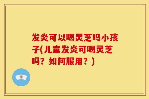 发炎可以喝灵芝吗小孩子(儿童发炎可喝灵芝吗?如何服用?)
