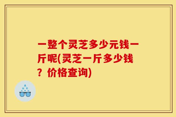 一整个灵芝多少元钱一斤呢(灵芝一斤多少钱？价格查询)
