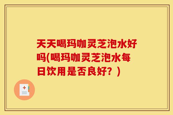 天天喝玛咖灵芝泡水好吗(喝玛咖灵芝泡水每日饮用是否良好？)