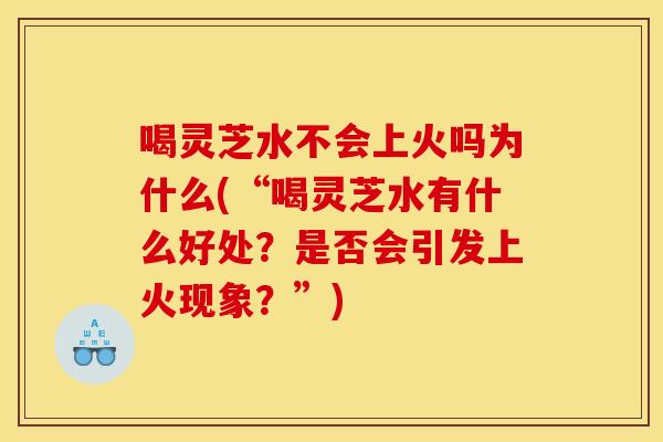 喝灵芝水不会上火吗为什么(“喝灵芝水有什么好处?是否会引发上火现象?”)