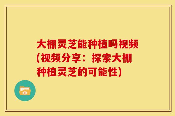 大棚灵芝能种植吗视频(视频分享：探索大棚种植灵芝的可能性)