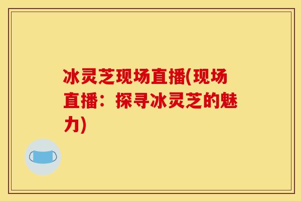 冰灵芝现场直播(现场直播:探寻冰灵芝的魅力)