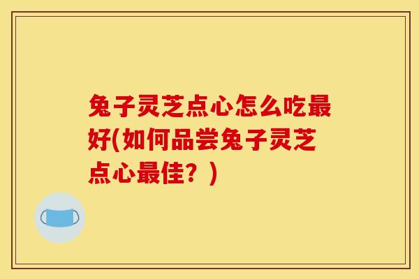 兔子灵芝点心怎么吃最好(如何品尝兔子灵芝点心最佳？)