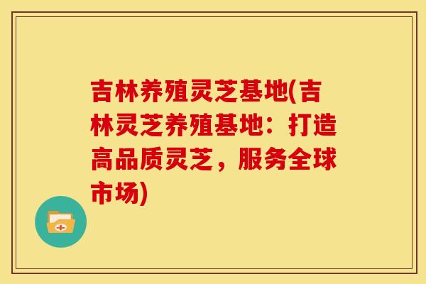 吉林养殖灵芝基地(吉林灵芝养殖基地:打造高品质灵芝,服务全球市场)