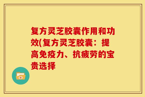 复方灵芝胶囊作用和功效(复方灵芝胶囊：提高免疫力、抗疲劳的宝贵选择