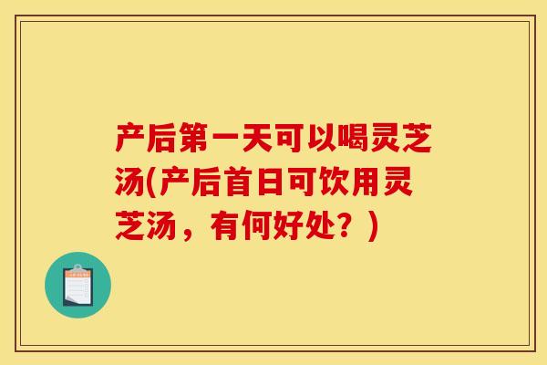 产后第一天可以喝灵芝汤(产后首日可饮用灵芝汤,有何好处?)