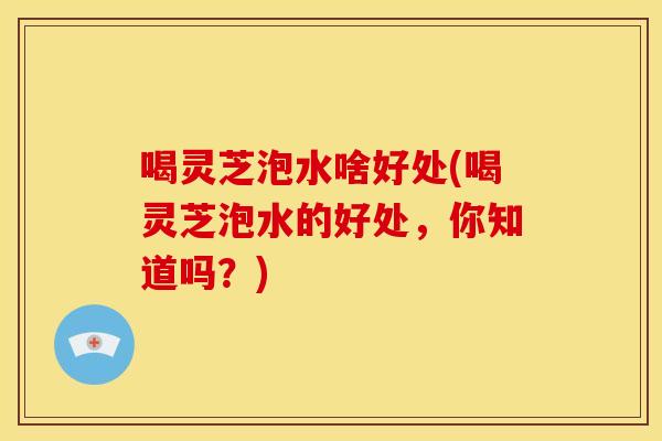 喝灵芝泡水啥好处(喝灵芝泡水的好处,你知道吗?)