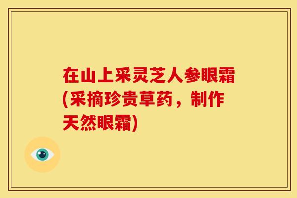 在山上采灵芝人参眼霜(采摘珍贵草药,制作天然眼霜)