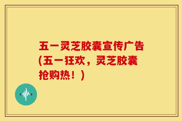 五一灵芝胶囊宣传广告(五一狂欢,灵芝胶囊抢购热!)