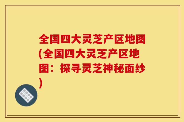 全国四大灵芝产区地图(全国四大灵芝产区地图:探寻灵芝神秘面纱)