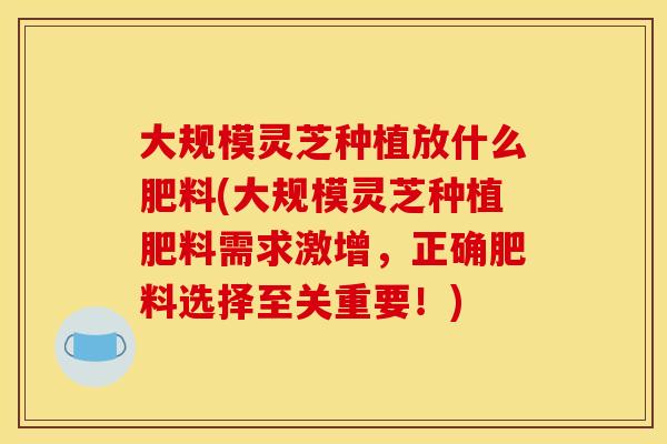 大规模灵芝种植放什么肥料(大规模灵芝种植肥料需求激增,正确肥料选择至关重要!)