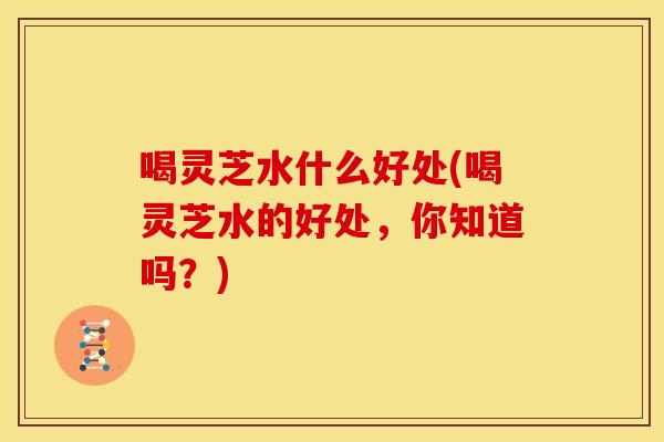 喝灵芝水什么好处(喝灵芝水的好处，你知道吗？)