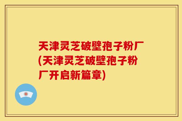 天津灵芝破壁孢子粉厂(天津灵芝破壁孢子粉厂开启新篇章)