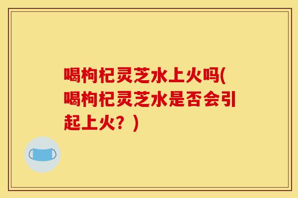 喝枸杞灵芝水上火吗(喝枸杞灵芝水是否会引起上火?)