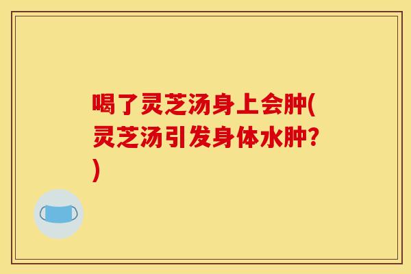 喝了灵芝汤身上会肿(灵芝汤引发身体水肿?)