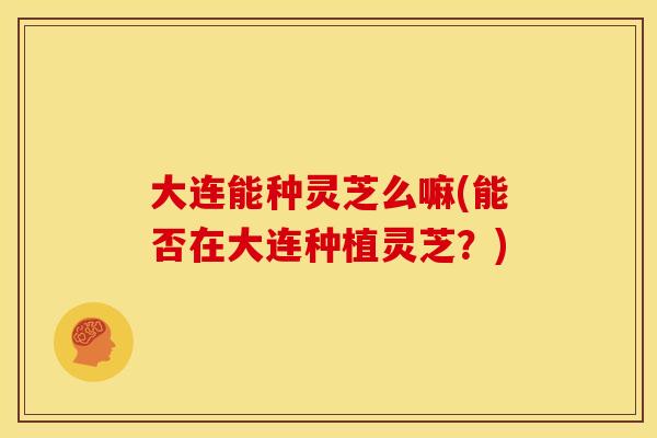 大连能种灵芝么嘛(能否在大连种植灵芝?)